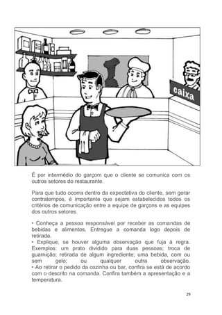 29
É por intermédio do garçom que o cliente se comunica com os
outros setores do restaurante.
Para que tudo ocorra dentro da expectativa do cliente, sem gerar
contratempos, é importante que sejam estabelecidos todos os
critérios de comunicação entre a equipe de garçons e as equipes
dos outros setores.
• Conheça a pessoa responsável por receber as comandas de
bebidas e alimentos. Entregue a comanda logo depois de
retirada.
• Explique, se houver alguma observação que fuja à regra.
Exemplos: um prato dividido para duas pessoas; troca de
guarnição; retirada de algum ingrediente; uma bebida, com ou
sem gelo; ou qualquer outra observação.
• Ao retirar o pedido da cozinha ou bar, confira se está de acordo
com o descrito na comanda. Confira também a apresentação e a
temperatura.
 