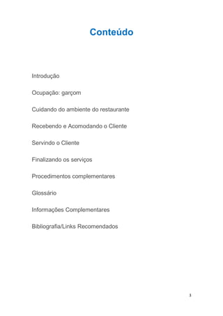 3
Conteúdo
Introdução
Ocupação: garçom
Cuidando do ambiente do restaurante
Recebendo e Acomodando o Cliente
Servindo o Cliente
Finalizando os serviços
Procedimentos complementares
Glossário
Informações Complementares
Bibliografia/Links Recomendados
 
