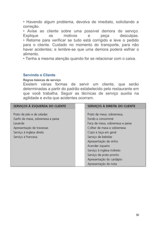 30
• Havendo algum problema, devolva de imediato, solicitando a
correção.
• Avise ao cliente sobre uma possível demora do serviço.
Explique os motivos e peça desculpas.
• Retorne para verificar se tudo está corrigido e leve o pedido
para o cliente. Cuidado no momento do transporte, para não
haver acidentes; e lembre-se que uma demora poderá esfriar o
alimento.
• Tenha a mesma atenção quando for se relacionar com o caixa.
Servindo o Cliente
Regras básicas de serviço
Existem várias formas de servir um cliente, que serão
determinadas a partir do padrão estabelecido pelo restaurante em
que você trabalha. Seguir as técnicas de serviço auxilia na
agilidade e evita que acidentes ocorram.
 