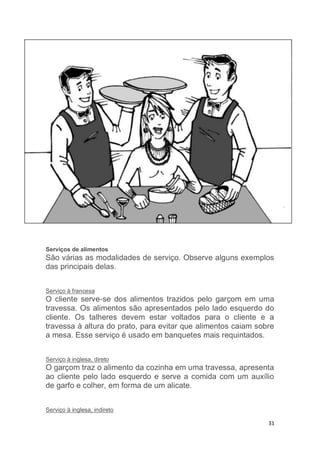 31
Serviços de alimentos
São várias as modalidades de serviço. Observe alguns exemplos
das principais delas.
Serviço à francesa
O cliente serve-se dos alimentos trazidos pelo garçom em uma
travessa. Os alimentos são apresentados pelo lado esquerdo do
cliente. Os talheres devem estar voltados para o cliente e a
travessa à altura do prato, para evitar que alimentos caiam sobre
a mesa. Esse serviço é usado em banquetes mais requintados.
Serviço à inglesa, direto
O garçom traz o alimento da cozinha em uma travessa, apresenta
ao cliente pelo lado esquerdo e serve a comida com um auxílio
de garfo e colher, em forma de um alicate.
Serviço à inglesa, indireto
 