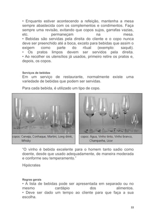 33
• Enquanto estiver acontecendo a refeição, mantenha a mesa
sempre abastecida com os complementos e condimentos. Faça
sempre uma revisão, evitando que copos sujos, garrafas vazias,
etc. permaneçam na mesa.
• Bebidas são servidas pela direita do cliente e o copo nunca
deve ser preenchido até a boca, exceto para bebidas que assim o
exigem como parte do ritual (exemplo: saquê).
• Os pratos limpos devem ser servidos pela direita.
• Ao recolher os utensílios já usados, primeiro retire os pratos e,
depois, os copos.
Serviços de bebidas
Em um serviço de restaurante, normalmente existe uma
variedade de bebidas que podem ser servidas.
Para cada bebida, é utilizado um tipo de copo.
“O vinho é bebida excelente para o homem tanto sadio como
doente, desde que usado adequadamente, de maneira moderada
e conforme seu temperamento.”
Hipócrates
Regras gerais
• A lista de bebidas pode ser apresentada em separado ou no
mesmo cardápio dos alimentos.
• Deve ser dado um tempo ao cliente para que faça a sua
escolha.
 