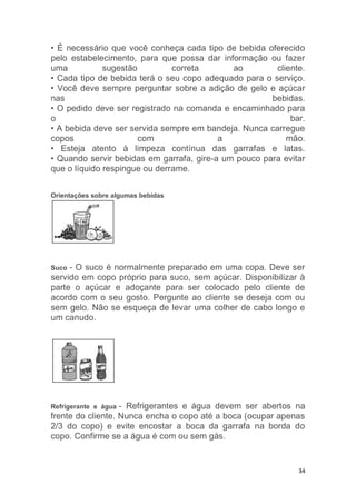 34
• É necessário que você conheça cada tipo de bebida oferecido
pelo estabelecimento, para que possa dar informação ou fazer
uma sugestão correta ao cliente.
• Cada tipo de bebida terá o seu copo adequado para o serviço.
• Você deve sempre perguntar sobre a adição de gelo e açúcar
nas bebidas.
• O pedido deve ser registrado na comanda e encaminhado para
o bar.
• A bebida deve ser servida sempre em bandeja. Nunca carregue
copos com a mão.
• Esteja atento à limpeza contínua das garrafas e latas.
• Quando servir bebidas em garrafa, gire-a um pouco para evitar
que o líquido respingue ou derrame.
Orientações sobre algumas bebidas
Suco - O suco é normalmente preparado em uma copa. Deve ser
servido em copo próprio para suco, sem açúcar. Disponibilizar à
parte o açúcar e adoçante para ser colocado pelo cliente de
acordo com o seu gosto. Pergunte ao cliente se deseja com ou
sem gelo. Não se esqueça de levar uma colher de cabo longo e
um canudo.
Refrigerante e água - Refrigerantes e água devem ser abertos na
frente do cliente. Nunca encha o copo até a boca (ocupar apenas
2/3 do copo) e evite encostar a boca da garrafa na borda do
copo. Confirme se a água é com ou sem gás.
 
