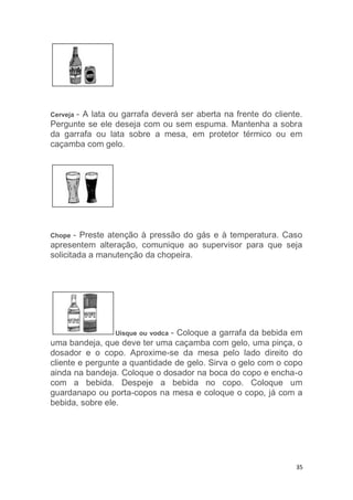 35
Cerveja - A lata ou garrafa deverá ser aberta na frente do cliente.
Pergunte se ele deseja com ou sem espuma. Mantenha a sobra
da garrafa ou lata sobre a mesa, em protetor térmico ou em
caçamba com gelo.
Chope - Preste atenção à pressão do gás e à temperatura. Caso
apresentem alteração, comunique ao supervisor para que seja
solicitada a manutenção da chopeira.
Uísque ou vodca - Coloque a garrafa da bebida em
uma bandeja, que deve ter uma caçamba com gelo, uma pinça, o
dosador e o copo. Aproxime-se da mesa pelo lado direito do
cliente e pergunte a quantidade de gelo. Sirva o gelo com o copo
ainda na bandeja. Coloque o dosador na boca do copo e encha-o
com a bebida. Despeje a bebida no copo. Coloque um
guardanapo ou porta-copos na mesa e coloque o copo, já com a
bebida, sobre ele.
 