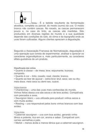 36
Vinho - É a bebida resultante da fermentação
alcoólica, completa ou parcial, do mosto (sumo) da uva. O mosto
branco não contém cascas. No rosado, as cascas permanecem
pouco e, no caso do tinto, as cascas são mantidas. São
produzidos em diversas regiões do mundo e a sua qualidade
depende das condições do solo, do clima e da topografia onde as
uvas foram cultivadas. Alguns clientes apreciam a degustação.
Segundo a Associação Francesa de Normatização, degustação é
uma operação que consta de experimentar, analisar e apreciar os
caracteres organolépticos e, mais particularmente, os caracteres
olfato-gustativos de um produto.
Classificação dos vinhos
• Quanto à classe – de mesa; leve; espumante; licoroso;
composto.
• Quanto à cor – tinto; rosado; rosé; clarete; branco.
• Quanto ao teor de açúcar – extra-brut; brut; seco; sec ou dry;
meio doce; meio seco ou demi-sec; suave.
Vinhos brancos
• Chardonnay – uma das uvas mais conhecidas do mundo.
Vinhos feitos dessa uva são secos e de leve acidez. Compatíveis
com pescados e aves.
• Sauvignon blanc – uva utilizada para produzir vinhos secos e
com muita acidez.
• Riesling – uva responsável pelos bons vinhos brancos com boa
acidez.
Vinhos tintos
• Cabernet sauvignon – uva com boa acidez, gerando vinho
tânico e potente, rico em cor, aroma e sabor. Compatível com
carnes vermelhas e pato.
• Merlot – menos ácida e menos tânica que a cabernet sauvignon.
 
