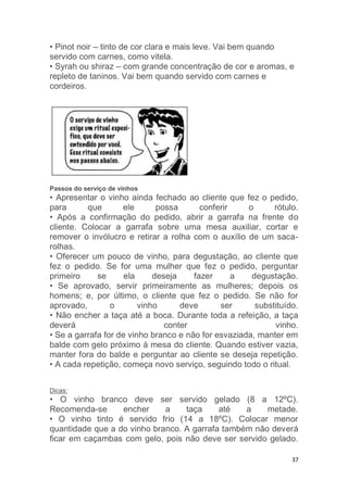 37
• Pinot noir – tinto de cor clara e mais leve. Vai bem quando
servido com carnes, como vitela.
• Syrah ou shiraz – com grande concentração de cor e aromas, e
repleto de taninos. Vai bem quando servido com carnes e
cordeiros.
Passos do serviço de vinhos
• Apresentar o vinho ainda fechado ao cliente que fez o pedido,
para que ele possa conferir o rótulo.
• Após a confirmação do pedido, abrir a garrafa na frente do
cliente. Colocar a garrafa sobre uma mesa auxiliar, cortar e
remover o invólucro e retirar a rolha com o auxílio de um saca-
rolhas.
• Oferecer um pouco de vinho, para degustação, ao cliente que
fez o pedido. Se for uma mulher que fez o pedido, perguntar
primeiro se ela deseja fazer a degustação.
• Se aprovado, servir primeiramente as mulheres; depois os
homens; e, por último, o cliente que fez o pedido. Se não for
aprovado, o vinho deve ser substituído.
• Não encher a taça até a boca. Durante toda a refeição, a taça
deverá conter vinho.
• Se a garrafa for de vinho branco e não for esvaziada, manter em
balde com gelo próximo à mesa do cliente. Quando estiver vazia,
manter fora do balde e perguntar ao cliente se deseja repetição.
• A cada repetição, começa novo serviço, seguindo todo o ritual.
Dicas:
• O vinho branco deve ser servido gelado (8 a 12ºC).
Recomenda-se encher a taça até a metade.
• O vinho tinto é servido frio (14 a 18ºC). Colocar menor
quantidade que a do vinho branco. A garrafa também não deverá
ficar em caçambas com gelo, pois não deve ser servido gelado.
 