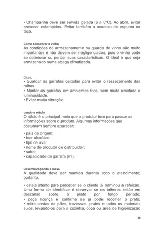 38
• Champanhe deve ser servida gelada (6 a 8ºC). Ao abrir, evitar
provocar estampidos. Evitar também o excesso de espuma na
taça.
Como conservar o vinho
As condições de armazenamento ou guarda do vinho são muito
importantes e não devem ser negligenciadas, pois o vinho pode
se deteriorar ou perder suas características. O ideal é que seja
armazenado numa adega climatizada.
Dicas:
• Guardar as garrafas deitadas para evitar o ressecamento das
rolhas.
• Manter as garrafas em ambientes frios, sem muita umidade e
luminosidade.
• Evitar muita vibração.
Lendo o rótulo
O rótulo é o principal meio que o produtor tem para passar as
informações sobre o produto. Algumas informações que
costumam sempre aparecer:
• país de origem;
• teor alcoólico;
• tipo de uva;
• nome do produtor ou distribuidor;
• safra;
• capacidade da garrafa (ml).
Desembaraçando a mesa
A qualidade deve ser mantida durante todo o atendimento;
portanto:
• esteja atento para perceber se o cliente já terminou a refeição.
Uma forma de identificar é observar se os talheres estão em
descanso sobre o prato por longo período;
• peça licença e confirme se já pode recolher o prato;
• retire cestas de pães, travessas, pratos e todos os materiais
sujos, levando-os para a cozinha, copa ou área de higienização
 