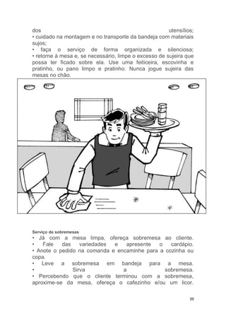 39
dos utensílios;
• cuidado na montagem e no transporte da bandeja com materiais
sujos;
• faça o serviço de forma organizada e silenciosa;
• retorne à mesa e, se necessário, limpe o excesso de sujeira que
possa ter ficado sobre ela. Use uma feiticeira, escovinha e
pratinho, ou pano limpo e pratinho. Nunca jogue sujeira das
mesas no chão.
Serviço de sobremesas
• Já com a mesa limpa, ofereça sobremesa ao cliente.
• Fale das variedades e apresente o cardápio.
• Anote o pedido na comanda e encaminhe para a cozinha ou
copa.
• Leve a sobremesa em bandeja para a mesa.
• Sirva a sobremesa.
• Percebendo que o cliente terminou com a sobremesa,
aproxime-se da mesa, ofereça o cafezinho e/ou um licor.
 