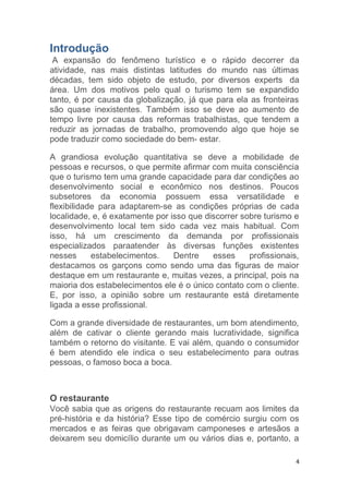 4
Introdução
A expansão do fenômeno turístico e o rápido decorrer da
atividade, nas mais distintas latitudes do mundo nas últimas
décadas, tem sido objeto de estudo, por diversos experts da
área. Um dos motivos pelo qual o turismo tem se expandido
tanto, é por causa da globalização, já que para ela as fronteiras
são quase inexistentes. Também isso se deve ao aumento de
tempo livre por causa das reformas trabalhistas, que tendem a
reduzir as jornadas de trabalho, promovendo algo que hoje se
pode traduzir como sociedade do bem- estar.
A grandiosa evolução quantitativa se deve a mobilidade de
pessoas e recursos, o que permite afirmar com muita consciência
que o turismo tem uma grande capacidade para dar condições ao
desenvolvimento social e econômico nos destinos. Poucos
subsetores da economia possuem essa versatilidade e
flexibilidade para adaptarem-se as condições próprias de cada
localidade, e, é exatamente por isso que discorrer sobre turismo e
desenvolvimento local tem sido cada vez mais habitual. Com
isso, há um crescimento da demanda por profissionais
especializados paraatender às diversas funções existentes
nesses estabelecimentos. Dentre esses profissionais,
destacamos os garçons como sendo uma das figuras de maior
destaque em um restaurante e, muitas vezes, a principal, pois na
maioria dos estabelecimentos ele é o único contato com o cliente.
E, por isso, a opinião sobre um restaurante está diretamente
ligada a esse profissional.
Com a grande diversidade de restaurantes, um bom atendimento,
além de cativar o cliente gerando mais lucratividade, significa
também o retorno do visitante. E vai além, quando o consumidor
é bem atendido ele indica o seu estabelecimento para outras
pessoas, o famoso boca a boca.
O restaurante
Você sabia que as origens do restaurante recuam aos limites da
pré-história e da história? Esse tipo de comércio surgiu com os
mercados e as feiras que obrigavam camponeses e artesãos a
deixarem seu domicílio durante um ou vários dias e, portanto, a
 