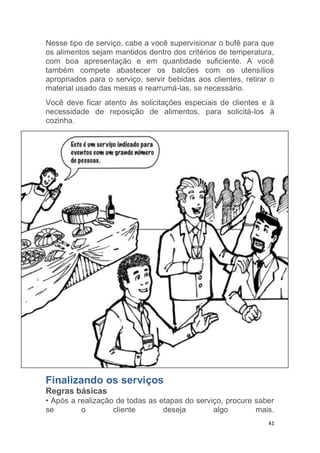 41
Nesse tipo de serviço, cabe a você supervisionar o bufê para que
os alimentos sejam mantidos dentro dos critérios de temperatura,
com boa apresentação e em quantidade suficiente. A você
também compete abastecer os balcões com os utensílios
apropriados para o serviço, servir bebidas aos clientes, retirar o
material usado das mesas e rearrumá-las, se necessário.
Você deve ficar atento às solicitações especiais de clientes e à
necessidade de reposição de alimentos, para solicitá-los à
cozinha.
Finalizando os serviços
Regras básicas
• Após a realização de todas as etapas do serviço, procure saber
se o cliente deseja algo mais.
 