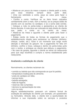 42
• Afaste-se um pouco da mesa e espere o cliente pedir a conta,
pois essa iniciativa sempre deve partir dele.
• Uma vez solicitada a conta, peça ao caixa para fazer o
fechamento da mesa.
• Confira a conta. Verifique se os itens foram cobrados
corretamente (nem a mais, nem a menos); se os preços estão de
acordo com os escritos no cardápio; e se a soma está correta.
• Coloque a nota no porta-notas e apresente-a ao cliente de
forma discreta. A nota deve ser colocada do lado direito do cliente
que pediu a conta ou no centro da mesa.
• Afaste-se da mesa e aguarde o cliente pedir para fazer o
pagamento.
• Esteja ciente de todas as formas de pagamento que o
estabelecimento dispõe para esclarecer os clientes (dinheiro,
cheque, cartão, etc.). Esse é um momento que exige muita
atenção e discrição do garçom. Se o pagamento for feito em
dinheiro, confira o troco, coloque-o dentro do porta-notas junto
com o recibo, e entregue ao cliente que efetuou o pagamento.
• No caso de gorjeta, aguarde o cliente se retirar do restaurante
para que seja recolhida e cumpra a norma estabelecida pelo
restaurante.
Avaliando a satisfação do cliente
Normalmente, os clientes reclamam de:
• comida ou bebida que não corresponde ao que foi pedido;
• temperatura inadequada do alimento;
• prato do cardápio em falta;
• serviço lento;
• bebida estragada;
• falta de higiene;
• reservas não cumpridas;
• demora na apresentação da nota;
• erro na nota.
Alguns estabelecimentos possuem um sistema formal de
avaliação de satisfação do cliente: por exemplo, um questionário
ou formulário. Através dele, o cliente tem a oportunidade de
informar a sua impressão sobre os serviços e produtos
 