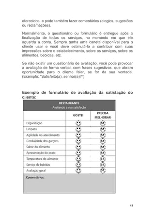 43
oferecidos, e pode também fazer comentários (elogios, sugestões
ou reclamações).
Normalmente, o questionário ou formulário é entregue após a
finalização de todos os serviços, no momento em que ele
aguarda a conta. Sempre tenha uma caneta disponível para o
cliente usar e você deve estimulá-lo a contribuir com suas
impressões sobre o estabelecimento, sobre os serviços, sobre os
alimentos, bebidas, etc.
Se não existir um questionário de avaliação, você pode provocar
a avaliação de forma verbal, com frases sugestivas, que abram
oportunidade para o cliente falar, se for da sua vontade.
(Exemplo: “Satisfeito(a), senhor(a)?”)
Exemplo de formulário de avaliação da satisfação do
cliente:
 