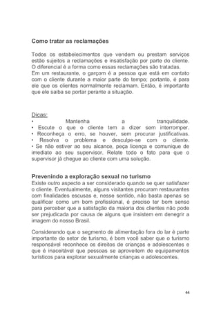 44
Como tratar as reclamações
Todos os estabelecimentos que vendem ou prestam serviços
estão sujeitos a reclamações e insatisfação por parte do cliente.
O diferencial é a forma como essas reclamações são tratadas.
Em um restaurante, o garçom é a pessoa que está em contato
com o cliente durante a maior parte do tempo; portanto, é para
ele que os clientes normalmente reclamam. Então, é importante
que ele saiba se portar perante a situação.
Dicas:
• Mantenha a tranquilidade.
• Escute o que o cliente tem a dizer sem interromper.
• Reconheça o erro, se houver, sem procurar justificativas.
• Resolva o problema e desculpe-se com o cliente.
• Se não estiver ao seu alcance, peça licença e comunique de
imediato ao seu supervisor. Relate todo o fato para que o
supervisor já chegue ao cliente com uma solução.
Prevenindo a exploração sexual no turismo
Existe outro aspecto a ser considerado quando se quer satisfazer
o cliente. Eventualmente, alguns visitantes procuram restaurantes
com finalidades escusas e, nesse sentido, não basta apenas se
qualificar como um bom profissional, é preciso ter bom senso
para perceber que a satisfação da maioria dos clientes não pode
ser prejudicada por causa de alguns que insistem em denegrir a
imagem do nosso Brasil.
Considerando que o segmento de alimentação fora do lar é parte
importante do setor de turismo, é bom você saber que o turismo
responsável reconhece os direitos de crianças e adolescentes e
que é inaceitável que pessoas se aproveitem de equipamentos
turísticos para explorar sexualmente crianças e adolescentes.
 
