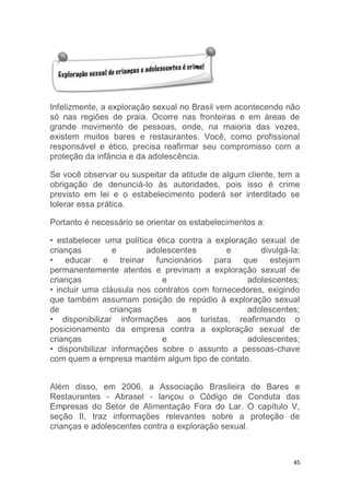 45
Infelizmente, a exploração sexual no Brasil vem acontecendo não
só nas regiões de praia. Ocorre nas fronteiras e em áreas de
grande movimento de pessoas, onde, na maioria das vezes,
existem muitos bares e restaurantes. Você, como profissional
responsável e ético, precisa reafirmar seu compromisso com a
proteção da infância e da adolescência.
Se você observar ou suspeitar da atitude de algum cliente, tem a
obrigação de denunciá-lo às autoridades, pois isso é crime
previsto em lei e o estabelecimento poderá ser interditado se
tolerar essa prática.
Portanto é necessário se orientar os estabelecimentos a:
• estabelecer uma política ética contra a exploração sexual de
crianças e adolescentes e divulgá-la;
• educar e treinar funcionários para que estejam
permanentemente atentos e previnam a exploração sexual de
crianças e adolescentes;
• incluir uma cláusula nos contratos com fornecedores, exigindo
que também assumam posição de repúdio à exploração sexual
de crianças e adolescentes;
• disponibilizar informações aos turistas, reafirmando o
posicionamento da empresa contra a exploração sexual de
crianças e adolescentes;
• disponibilizar informações sobre o assunto a pessoas-chave
com quem a empresa mantém algum tipo de contato.
Além disso, em 2006, a Associação Brasileira de Bares e
Restaurantes - Abrasel - lançou o Código de Conduta das
Empresas do Setor de Alimentação Fora do Lar. O capítulo V,
seção II, traz informações relevantes sobre a proteção de
crianças e adolescentes contra a exploração sexual.
 
