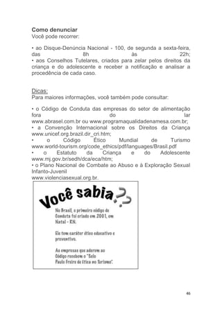 46
Como denunciar
Você pode recorrer:
• ao Disque-Denúncia Nacional - 100, de segunda a sexta-feira,
das 8h às 22h;
• aos Conselhos Tutelares, criados para zelar pelos direitos da
criança e do adolescente e receber a notificação e analisar a
procedência de cada caso.
Dicas:
Para maiores informações, você também pode consultar:
• o Código de Conduta das empresas do setor de alimentação
fora do lar
www.abrasel.com.br ou www.programaqualidadenamesa.com.br;
• a Convenção Internacional sobre os Direitos da Criança
www.unicef.org.brazil.dir_cri.htm;
• o Código Ético Mundial de Turismo
www.world-tourism.org/code_ethics/pdf/languages/Brasil.pdf
• o Estatuto da Criança e do Adolescente
www.mj.gov.br/sedh/dca/eca/htm;
• o Plano Nacional de Combate ao Abuso e à Exploração Sexual
Infanto-Juvenil
www.violenciasexual.org.br.
 
