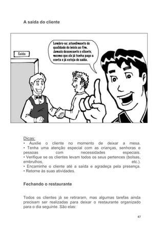 47
A saída do cliente
Dicas:
• Auxilie o cliente no momento de deixar a mesa.
• Tenha uma atenção especial com as crianças, senhoras e
pessoas com necessidades especiais.
• Verifique se os clientes levam todos os seus pertences (bolsas,
embrulhos, etc.).
• Encaminhe o cliente até a saída e agradeça pela presença.
• Retorne às suas atividades.
Fechando o restaurante
Todos os clientes já se retiraram, mas algumas tarefas ainda
precisam ser realizadas para deixar o restaurante organizado
para o dia seguinte. São elas:
 