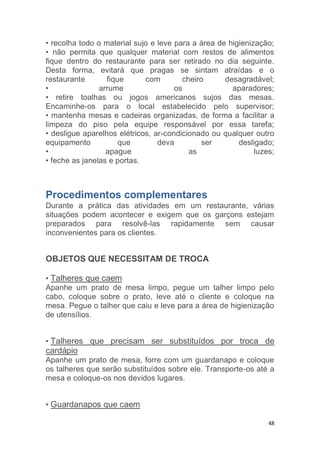 48
• recolha todo o material sujo e leve para a área de higienização;
• não permita que qualquer material com restos de alimentos
fique dentro do restaurante para ser retirado no dia seguinte.
Desta forma, evitará que pragas se sintam atraídas e o
restaurante fique com cheiro desagradável;
• arrume os aparadores;
• retire toalhas ou jogos americanos sujos das mesas.
Encaminhe-os para o local estabelecido pelo supervisor;
• mantenha mesas e cadeiras organizadas, de forma a facilitar a
limpeza do piso pela equipe responsável por essa tarefa;
• desligue aparelhos elétricos, ar-condicionado ou qualquer outro
equipamento que deva ser desligado;
• apague as luzes;
• feche as janelas e portas.
Procedimentos complementares
Durante a prática das atividades em um restaurante, várias
situações podem acontecer e exigem que os garçons estejam
preparados para resolvê-las rapidamente sem causar
inconvenientes para os clientes.
OBJETOS QUE NECESSITAM DE TROCA
• Talheres que caem
Apanhe um prato de mesa limpo, pegue um talher limpo pelo
cabo, coloque sobre o prato, leve até o cliente e coloque na
mesa. Pegue o talher que caiu e leve para a área de higienização
de utensílios.
• Talheres que precisam ser substituídos por troca de
cardápio
Apanhe um prato de mesa, forre com um guardanapo e coloque
os talheres que serão substituídos sobre ele. Transporte-os até a
mesa e coloque-os nos devidos lugares.
• Guardanapos que caem
 