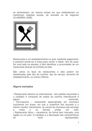 5
se alimentarem, ao mesmo tempo em que estabeleciam ou
mantinham relações sociais, de amizade ou de negócios
(FLANDRIN, 2000).
Restaurante é um estabelecimento no qual, mediante pagamento,
é possível sentar-se à mesa para comer e beber, fora de casa.
Se você está na estrada, é fácil identificar a proximidade de um
restaurante através do símbolo ao lado.
São vários os tipos de restaurantes e eles podem ser
classificados pelo tipo de cozinha, tipo de serviço, tamanho do
estabelecimento, ou outros critérios.
Alguns exemplos
• Restaurante clássico ou internacional – tem padrão requintado e
o cardápio é composto de pratos da cozinha internacional e
alguns nacionais.
• Churrascaria – restaurante especializado em churrasco
(cozimento em brasa, em que a superfície fica dourada e o
interior cozido). Geralmente, as carnes de churrasco são servidas
à mesa e os demais pratos em bufê.
• Restaurante típico – caracteriza, de forma bem marcada, uma
região ou um país. O cardápio e a decoração são característicos
do local representado.
 