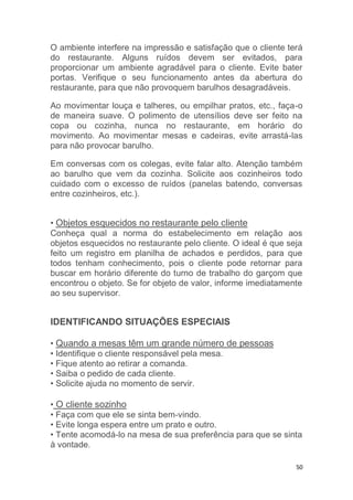 50
O ambiente interfere na impressão e satisfação que o cliente terá
do restaurante. Alguns ruídos devem ser evitados, para
proporcionar um ambiente agradável para o cliente. Evite bater
portas. Verifique o seu funcionamento antes da abertura do
restaurante, para que não provoquem barulhos desagradáveis.
Ao movimentar louça e talheres, ou empilhar pratos, etc., faça-o
de maneira suave. O polimento de utensílios deve ser feito na
copa ou cozinha, nunca no restaurante, em horário do
movimento. Ao movimentar mesas e cadeiras, evite arrastá-las
para não provocar barulho.
Em conversas com os colegas, evite falar alto. Atenção também
ao barulho que vem da cozinha. Solicite aos cozinheiros todo
cuidado com o excesso de ruídos (panelas batendo, conversas
entre cozinheiros, etc.).
• Objetos esquecidos no restaurante pelo cliente
Conheça qual a norma do estabelecimento em relação aos
objetos esquecidos no restaurante pelo cliente. O ideal é que seja
feito um registro em planilha de achados e perdidos, para que
todos tenham conhecimento, pois o cliente pode retornar para
buscar em horário diferente do turno de trabalho do garçom que
encontrou o objeto. Se for objeto de valor, informe imediatamente
ao seu supervisor.
IDENTIFICANDO SITUAÇÕES ESPECIAIS
• Quando a mesas têm um grande número de pessoas
• Identifique o cliente responsável pela mesa.
• Fique atento ao retirar a comanda.
• Saiba o pedido de cada cliente.
• Solicite ajuda no momento de servir.
• O cliente sozinho
• Faça com que ele se sinta bem-vindo.
• Evite longa espera entre um prato e outro.
• Tente acomodá-lo na mesa de sua preferência para que se sinta
à vontade.
 