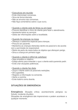 51
• Executivos em reunião
• Evite interromper conversas.
• Sirva de forma discreta.
• Não se envolva nas conversas.
• Não faça comentários sobre o que ouviu.
• Quando o cliente está de férias ou em lazer
• Procure identificar o ritmo do cliente para fazer o atendimento.
• Apresente todos os serviços.
• Saiba dar informações sobre a localidade.
• Quando há crianças na mesa
• Ofereça a cadeirinha especial para crianças.
• Procure ser paciente.
• Mantenha as crianças distraídas dentro do possível e de acordo
com a permissão do responsável.
• Retire de perto da mesa todos os objetos que ofereçam perigo.
• Sirva a criança em primeiro lugar.
• Quando o cliente é difícil de satisfazer
• Seja simpático e objetivo.
• Esteja atento para entender o que o cliente está querendo pedir.
• Evite criar situações polêmicas.
• Quando o cliente faz dieta
• Ouça o cliente sobre as possíveis restrições.
• Dê sugestões.
• Registre a informação na comanda.
• Alerte a cozinha.
• Evite tratá-lo como doente.
SITUAÇÕES DE EMERGÊNCIA
Emergência: Situação crítica; acontecimento perigoso ou
fortuito; incidente (Aurélio).
Situações de emergência são imprevisíveis e podem acontecer a
qualquer momento.
 
