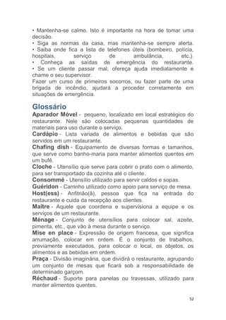52
• Mantenha-se calmo. Isto é importante na hora de tomar uma
decisão.
• Siga as normas da casa, mas mantenha-se sempre alerta.
• Saiba onde fica a lista de telefones úteis (bombeiro, polícia,
hospitais, serviço de ambulância, etc.).
• Conheça as saídas de emergência do restaurante.
• Se um cliente passar mal, ofereça ajuda imediatamente e
chame o seu supervisor.
Fazer um curso de primeiros socorros, ou fazer parte de uma
brigada de incêndio, ajudará a proceder corretamente em
situações de emergência.
Glossário
Aparador Móvel - pequeno, localizado em local estratégico do
restaurante. Nele são colocadas pequenas quantidades de
materiais para uso durante o serviço.
Cardápio - Lista variada de alimentos e bebidas que são
servidos em um restaurante.
Chafing dish - Equipamento de diversas formas e tamanhos,
que serve como banho-maria para manter alimentos quentes em
um bufê.
Cloche - Utensílio que serve para cobrir o prato com o alimento,
para ser transportado da cozinha até o cliente.
Consommé - Utensílio utilizado para servir caldos e sopas.
Guéridon - Carrinho utilizado como apoio para serviço de mesa.
Host(ess) - Anfitrião(ã), pessoa que fica na entrada do
restaurante e cuida da recepção aos clientes.
Maître - Aquele que coordena e supervisiona a equipe e os
serviços de um restaurante.
Ménage - Conjunto de utensílios para colocar sal, azeite,
pimenta, etc., que vão à mesa durante o serviço.
Mise en place - Expressão de origem francesa, que significa
arrumação, colocar em ordem. É o conjunto de trabalhos,
previamente executados, para colocar o local, os objetos, os
alimentos e as bebidas em ordem.
Praça - Divisão imaginária, que dividirá o restaurante, agrupando
um conjunto de mesas que ficará sob a responsabilidade de
determinado garçom.
Réchaud - Suporte para panelas ou travessas, utilizado para
manter alimentos quentes.
 