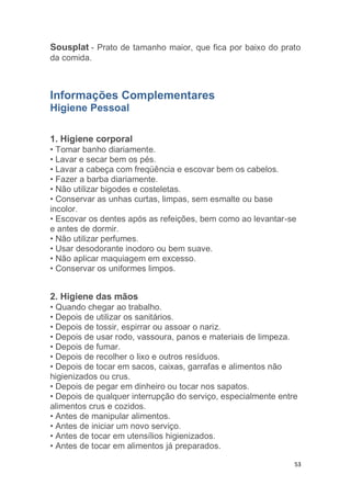 53
Sousplat - Prato de tamanho maior, que fica por baixo do prato
da comida.
Informações Complementares
Higiene Pessoal
1. Higiene corporal
• Tomar banho diariamente.
• Lavar e secar bem os pés.
• Lavar a cabeça com freqüência e escovar bem os cabelos.
• Fazer a barba diariamente.
• Não utilizar bigodes e costeletas.
• Conservar as unhas curtas, limpas, sem esmalte ou base
incolor.
• Escovar os dentes após as refeições, bem como ao levantar-se
e antes de dormir.
• Não utilizar perfumes.
• Usar desodorante inodoro ou bem suave.
• Não aplicar maquiagem em excesso.
• Conservar os uniformes limpos.
2. Higiene das mãos
• Quando chegar ao trabalho.
• Depois de utilizar os sanitários.
• Depois de tossir, espirrar ou assoar o nariz.
• Depois de usar rodo, vassoura, panos e materiais de limpeza.
• Depois de fumar.
• Depois de recolher o lixo e outros resíduos.
• Depois de tocar em sacos, caixas, garrafas e alimentos não
higienizados ou crus.
• Depois de pegar em dinheiro ou tocar nos sapatos.
• Depois de qualquer interrupção do serviço, especialmente entre
alimentos crus e cozidos.
• Antes de manipular alimentos.
• Antes de iniciar um novo serviço.
• Antes de tocar em utensílios higienizados.
• Antes de tocar em alimentos já preparados.
 