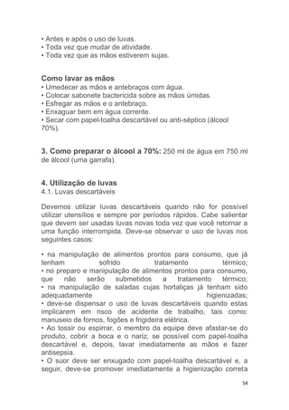 54
• Antes e após o uso de luvas.
• Toda vez que mudar de atividade.
• Toda vez que as mãos estiverem sujas.
Como lavar as mãos
• Umedecer as mãos e antebraços com água.
• Colocar sabonete bactericida sobre as mãos úmidas.
• Esfregar as mãos e o antebraço.
• Enxaguar bem em água corrente.
• Secar com papel-toalha descartável ou anti-séptico (álcool
70%).
3. Como preparar o álcool a 70%: 250 ml de água em 750 ml
de álcool (uma garrafa).
4. Utilização de luvas
4.1. Luvas descartáveis
Devemos utilizar luvas descartáveis quando não for possível
utilizar utensílios e sempre por períodos rápidos. Cabe salientar
que devem ser usadas luvas novas toda vez que você retornar a
uma função interrompida. Deve-se observar o uso de luvas nos
seguintes casos:
• na manipulação de alimentos prontos para consumo, que já
tenham sofrido tratamento térmico;
• no preparo e manipulação de alimentos prontos para consumo,
que não serão submetidos a tratamento térmico;
• na manipulação de saladas cujas hortaliças já tenham sido
adequadamente higienizadas;
• deve-se dispensar o uso de luvas descartáveis quando estas
implicarem em risco de acidente de trabalho, tais como:
manuseio de fornos, fogões e frigideira elétrica.
• Ao tossir ou espirrar, o membro da equipe deve afastar-se do
produto, cobrir a boca e o nariz, se possível com papel-toalha
descartável e, depois, lavar imediatamente as mãos e fazer
antisepsia.
• O suor deve ser enxugado com papel-toalha descartável e, a
seguir, deve-se promover imediatamente a higienização correta
 