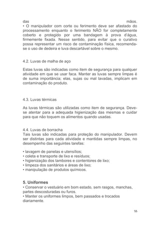 55
das mãos.
• O manipulador com corte ou ferimento deve ser afastado do
processamento enquanto o ferimento NÃO for completamente
coberto e protegido por uma bandagem à prova d’água,
firmemente fixada. Nesse sentido, para evitar que o curativo
possa representar um risco de contaminação física, recomenda-
se o uso de dedeira e luva descartável sobre o mesmo.
4.2. Luvas de malha de aço
Estas luvas são indicadas como item de segurança para qualquer
atividade em que se usar faca. Manter as luvas sempre limpas é
de suma importância; elas, sujas ou mal lavadas, implicam em
contaminação do produto.
4.3. Luvas térmicas
As luvas térmicas são utilizadas como item de segurança. Deve-
se atentar para a adequada higienização das mesmas e cuidar
para que não toquem os alimentos quando usadas.
4.4. Luvas de borracha
Tais luvas são indicadas para proteção do manipulador. Devem
ser distintas para cada atividade e mantidas sempre limpas, no
desempenho das seguintes tarefas:
• lavagem de panelas e utensílios;
• coleta e transporte de lixo e resíduos;
• higienização dos tambores e contentores de lixo;
• limpeza dos sanitários e áreas de lixo;
• manipulação de produtos químicos.
5. Uniformes
• Conservar o vestuário em bom estado, sem rasgos, manchas,
partes descosturadas ou furos.
• Manter os uniformes limpos, bem passados e trocados
diariamente.
 