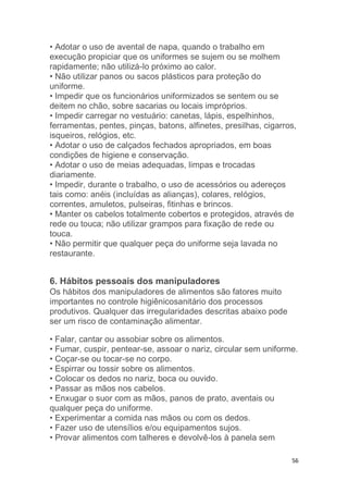 56
• Adotar o uso de avental de napa, quando o trabalho em
execução propiciar que os uniformes se sujem ou se molhem
rapidamente; não utilizá-lo próximo ao calor.
• Não utilizar panos ou sacos plásticos para proteção do
uniforme.
• Impedir que os funcionários uniformizados se sentem ou se
deitem no chão, sobre sacarias ou locais impróprios.
• Impedir carregar no vestuário: canetas, lápis, espelhinhos,
ferramentas, pentes, pinças, batons, alfinetes, presilhas, cigarros,
isqueiros, relógios, etc.
• Adotar o uso de calçados fechados apropriados, em boas
condições de higiene e conservação.
• Adotar o uso de meias adequadas, limpas e trocadas
diariamente.
• Impedir, durante o trabalho, o uso de acessórios ou adereços
tais como: anéis (incluídas as alianças), colares, relógios,
correntes, amuletos, pulseiras, fitinhas e brincos.
• Manter os cabelos totalmente cobertos e protegidos, através de
rede ou touca; não utilizar grampos para fixação de rede ou
touca.
• Não permitir que qualquer peça do uniforme seja lavada no
restaurante.
6. Hábitos pessoais dos manipuladores
Os hábitos dos manipuladores de alimentos são fatores muito
importantes no controle higiênicosanitário dos processos
produtivos. Qualquer das irregularidades descritas abaixo pode
ser um risco de contaminação alimentar.
• Falar, cantar ou assobiar sobre os alimentos.
• Fumar, cuspir, pentear-se, assoar o nariz, circular sem uniforme.
• Coçar-se ou tocar-se no corpo.
• Espirrar ou tossir sobre os alimentos.
• Colocar os dedos no nariz, boca ou ouvido.
• Passar as mãos nos cabelos.
• Enxugar o suor com as mãos, panos de prato, aventais ou
qualquer peça do uniforme.
• Experimentar a comida nas mãos ou com os dedos.
• Fazer uso de utensílios e/ou equipamentos sujos.
• Provar alimentos com talheres e devolvê-los à panela sem
 