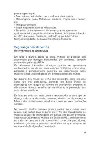 57
prévia higienização.
• Sair do local de trabalho com o uniforme da empresa.
• Mascar goma; palito; fósforos ou similares; chupar balas; comer,
etc.
• Manipular dinheiro.
• Tocar maçanetas com as mãos sujas.
• Trabalhar diretamente com alimentos quando apresentar
qualquer um dos seguintes sintomas: lesões; ferimentos; infecção
no pêlo; diarréia ou disenteria; resfriado; gripe; tuberculose;
faringite; amigdalite; ou outras infecções pulmonares.
Segurança dos alimentos
Relembrando as premissas
Em todo o mundo, todos os anos, milhões de pessoas são
acometidas por doenças transmitidas por alimentos, também
conhecidas pela sigla DTAs.
Os alimentos transmitem doenças quando se apresentam
contaminados, sendo os contaminantes biológicos, como vírus,
parasitas e principalmente bactérias, os responsáveis pelos
maiores surtos já identificados em diversos países do mundo.
Na maioria dos casos, as DTAs são encaradas pelas pessoas
como um mal passageiro, gerando um baixo índice de
notificações em relação ao número de ocorrências existente, e
dificultando muito o trabalho de identificação e prevenção das
autoridades sanitárias.
De fato, os sintomas mais comuns relacionados a esse tipo de
doença - dores abdominais, náuseas, vômito, dor de cabeça e
febre - são muitas vezes tratados em casa ou com medicação
simples.
No entanto, muitos quadros podem evoluir para casos mais
graves, que podem levar à morte; as DTA’s são consideradas as
maiores causas de mortalidade em países em desenvolvimento,
segundo a Organização Mundial de Saúde (OMS), principalmente
no caso de pessoas mais suscetíveis, como crianças, idosos,
mulheres grávidas e pessoas debilitadas ou que estejam se
recuperando de algum tipo de doença.
 
