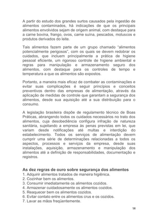 58
A partir do estudo dos grandes surtos causados pela ingestão de
alimentos contaminados, há indicações de que os principais
alimentos envolvidos sejam de origem animal, com destaque para
a carne bovina, frango, ovos, carne suína, pescados, moluscos e
produtos derivados do leite.
Tais alimentos fazem parte de um grupo chamado “alimentos
potencialmente perigosos”, com os quais se devem redobrar os
cuidados, que incluem principalmente a prática de higiene
pessoal eficiente, um rigoroso controle de higiene ambiental e
regras para manipulação e armazenamento seguro dos
alimentos, com destaque para os controles de tempo e
temperatura a que os alimentos são expostos.
Portanto, a maneira mais eficaz de combater as contaminações e
evitar suas complicações é seguir princípios e conceitos
preventivos dentro das empresas de alimentação, através da
aplicação de medidas de controle que garantam a segurança dos
alimentos, desde sua aquisição até a sua distribuição para o
consumo.
A legislação brasileira dispõe de regulamento técnico de Boas
Práticas, abrangendo todos os cuidados necessários no trato dos
alimentos, cuja desobediência configura infração de natureza
sanitária, sujeitando a empresa às penas previstas em lei, que
variam desde notificações até multas e interdição do
estabelecimento. Todos os serviços de alimentação devem
cumprir uma série de determinações relacionadas a todos os
aspectos, processos e serviços da empresa, desde suas
instalações, aquisição, armazenamento e manipulação dos
alimentos até a definição de responsabilidades, documentação e
registros.
As dez regras de ouro sobre segurança dos alimentos
1. Adquirir alimentos tratados de maneira higiênica.
2. Cozinhar bem os alimentos.
3. Consumir imediatamente os alimentos cozidos.
4. Armazenar cuidadosamente os alimentos cozidos.
5. Reaquecer bem os alimentos cozidos.
6. Evitar contato entre os alimentos crus e os cozidos.
7. Lavar as mãos freqüentemente.
 