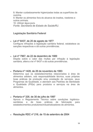 59
8. Manter cuidadosamente higienizadas todas as superfícies da
cozinha.
9. Manter os alimentos fora do alcance de insetos, roedores e
outros animais.
10. Utilizar água pura.
Fonte: Secretaria de Estado de Saúde/RJ.
Legislação Sanitária Federal
Lei nº 6437, de 20 de agosto de 1977
Configura infrações à legislação sanitária federal, estabelece as
sanções respectivas e dá outras providências.
Lei nº 7967, de 22 de dezembro de 1989
Dispõe sobre o valor das multas por infração à legislação
sanitária, altera a lei nº 6437 e dá outras providências.
Portaria nº 1428, de 26 de novembro de 1993
Determina que os estabelecimentos relacionados à área de
alimentos adotem, sob responsabilidade técnica, suas próprias
boas práticas de produção e/ou prestação de serviços, seus
Programas de Qualidade, e atendam aos Padrões de Identidade
e Qualidade (PIQs) para produtos e serviços na área de
alimentos.
Portaria nº 326, de 30 de julho de 1997
Aprova o Regulamento Técnico sobre condições higiênico-
sanitárias e de boas práticas de fabricação para
estabelecimentos produtores/industrializadores de alimentos.
Resolução RDC nº 216, de 15 de setembro de 2004
 