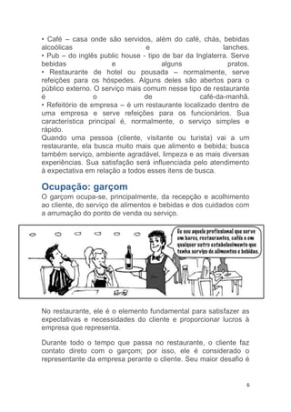 6
• Café – casa onde são servidos, além do café, chás, bebidas
alcoólicas e lanches.
• Pub – do inglês public house - tipo de bar da Inglaterra. Serve
bebidas e alguns pratos.
• Restaurante de hotel ou pousada – normalmente, serve
refeições para os hóspedes. Alguns deles são abertos para o
público externo. O serviço mais comum nesse tipo de restaurante
é o de café-da-manhã.
• Refeitório de empresa – é um restaurante localizado dentro de
uma empresa e serve refeições para os funcionários. Sua
característica principal é, normalmente, o serviço simples e
rápido.
Quando uma pessoa (cliente, visitante ou turista) vai a um
restaurante, ela busca muito mais que alimento e bebida; busca
também serviço, ambiente agradável, limpeza e as mais diversas
experiências. Sua satisfação será influenciada pelo atendimento
à expectativa em relação a todos esses itens de busca.
Ocupação: garçom
O garçom ocupa-se, principalmente, da recepção e acolhimento
ao cliente, do serviço de alimentos e bebidas e dos cuidados com
a arrumação do ponto de venda ou serviço.
No restaurante, ele é o elemento fundamental para satisfazer as
expectativas e necessidades do cliente e proporcionar lucros à
empresa que representa.
Durante todo o tempo que passa no restaurante, o cliente faz
contato direto com o garçom; por isso, ele é considerado o
representante da empresa perante o cliente. Seu maior desafio é
 