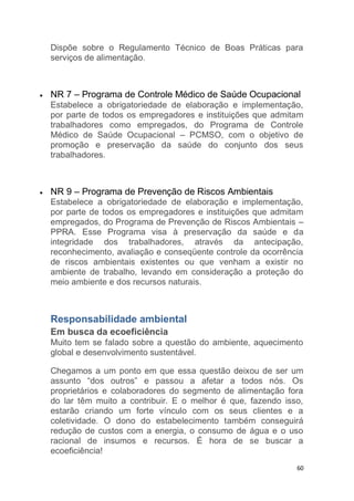 60
Dispõe sobre o Regulamento Técnico de Boas Práticas para
serviços de alimentação.
NR 7 – Programa de Controle Médico de Saúde Ocupacional
Estabelece a obrigatoriedade de elaboração e implementação,
por parte de todos os empregadores e instituições que admitam
trabalhadores como empregados, do Programa de Controle
Médico de Saúde Ocupacional – PCMSO, com o objetivo de
promoção e preservação da saúde do conjunto dos seus
trabalhadores.
NR 9 – Programa de Prevenção de Riscos Ambientais
Estabelece a obrigatoriedade de elaboração e implementação,
por parte de todos os empregadores e instituições que admitam
empregados, do Programa de Prevenção de Riscos Ambientais –
PPRA. Esse Programa visa à preservação da saúde e da
integridade dos trabalhadores, através da antecipação,
reconhecimento, avaliação e conseqüente controle da ocorrência
de riscos ambientais existentes ou que venham a existir no
ambiente de trabalho, levando em consideração a proteção do
meio ambiente e dos recursos naturais.
Responsabilidade ambiental
Em busca da ecoeficiência
Muito tem se falado sobre a questão do ambiente, aquecimento
global e desenvolvimento sustentável.
Chegamos a um ponto em que essa questão deixou de ser um
assunto “dos outros” e passou a afetar a todos nós. Os
proprietários e colaboradores do segmento de alimentação fora
do lar têm muito a contribuir. E o melhor é que, fazendo isso,
estarão criando um forte vínculo com os seus clientes e a
coletividade. O dono do estabelecimento também conseguirá
redução de custos com a energia, o consumo de água e o uso
racional de insumos e recursos. É hora de se buscar a
ecoeficiência!
 