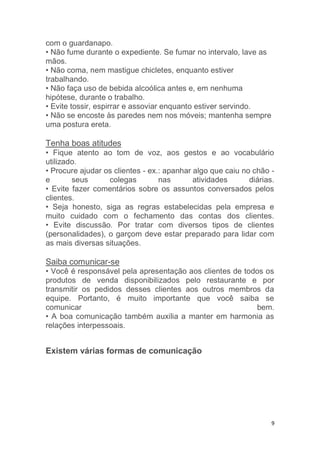 9
com o guardanapo.
• Não fume durante o expediente. Se fumar no intervalo, lave as
mãos.
• Não coma, nem mastigue chicletes, enquanto estiver
trabalhando.
• Não faça uso de bebida alcoólica antes e, em nenhuma
hipótese, durante o trabalho.
• Evite tossir, espirrar e assoviar enquanto estiver servindo.
• Não se encoste às paredes nem nos móveis; mantenha sempre
uma postura ereta.
Tenha boas atitudes
• Fique atento ao tom de voz, aos gestos e ao vocabulário
utilizado.
• Procure ajudar os clientes - ex.: apanhar algo que caiu no chão -
e seus colegas nas atividades diárias.
• Evite fazer comentários sobre os assuntos conversados pelos
clientes.
• Seja honesto, siga as regras estabelecidas pela empresa e
muito cuidado com o fechamento das contas dos clientes.
• Evite discussão. Por tratar com diversos tipos de clientes
(personalidades), o garçom deve estar preparado para lidar com
as mais diversas situações.
Saiba comunicar-se
• Você é responsável pela apresentação aos clientes de todos os
produtos de venda disponibilizados pelo restaurante e por
transmitir os pedidos desses clientes aos outros membros da
equipe. Portanto, é muito importante que você saiba se
comunicar bem.
• A boa comunicação também auxilia a manter em harmonia as
relações interpessoais.
Existem várias formas de comunicação
 