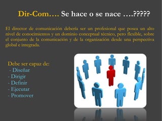 El director de comunicación debería ser un profesional que posea un alto nivel de conocimientos y un dominio conceptual técnico, pero flexible, sobre el conjunto de la comunicación y de la organización desde una perspectiva global e integrada.  Dir-Com….  Se hace o se nace ….????? Debe ser capaz de:   - Diseñar - Dirigir - Definir - Ejecutar - Promover 