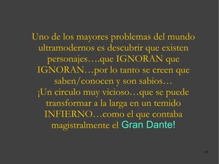 Uno de los mayores problemas del mundo ultramodernos es descubrir que existen personajes….que IGNORAN que IGNORAN…por lo tanto se creen que saben/conocen y son sabios… ¡Un circulo muy vicioso…que se puede transformar a la larga en un temido INFIERNO…como el que contaba magistralmente el   Gran Dante! 