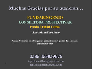 Muchas Gracias por su atención… FUNDARINGENIO CONSULTORA PROSPECTIVAR Pablo David Luna  Licenciado en Periodismo Asesor, Consultor en estrategias de comunicación y gestión de contenidos comunicacionales 0385-155039676 [email_address] [email_address] 