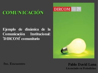 5to. Encuentro  Ejemplo de dinámica de la Comunicación Institucional: ‘DIRCOM’ comunitario Pablo David Luna Licenciado en Periodismo COMUNICACIÓN 