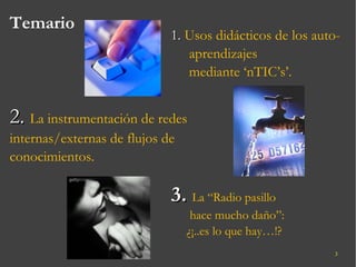 Temario 1.  Usos didácticos de los auto-aprendizajes mediante ‘nTIC’s’. 2.   La instrumentación de redes internas/externas de flujos de conocimientos. 3.  La “Radio pasillo hace mucho daño”: ¿¡..es lo que hay…!? 