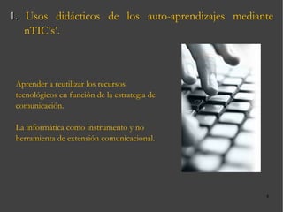 1.  Usos didácticos de los auto-aprendizajes mediante nTIC’s’. Aprender a reutilizar los recursos tecnológicos en función de la estrategia de comunicación. La informática como instrumento y no herramienta de extensión comunicacional. 
