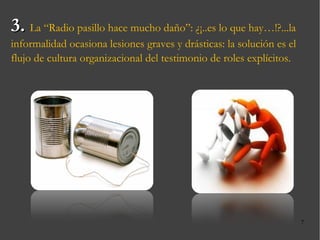 3.  La “Radio pasillo hace mucho daño”: ¿¡..es lo que hay…!?...la informalidad ocasiona lesiones graves y drásticas: la solución es el flujo de cultura organizacional del testimonio de roles explícitos. 
