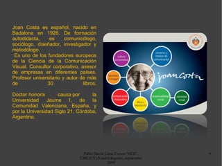 Pablo David Luna, Cursos "GCE", CMU(CV)/FundArIngenio, septiembre 2009 Joan Costa es español, nacido en Badalona en 1926. De formación autodidacta, es comunicólogo, sociólogo, diseñador, investigador y metodólogo. Es uno de los fundadores europeos de la Ciencia de la Comunicación Visual. Consultor corporativo, asesor de empresas en diferentes países. Profesor universitario y autor de más de 30 libros. Doctor  honoris causa  por la Universidad Jaume I, de la Comunidad Valenciana, España, y por la Universidad Siglo 21, Córdoba, Argentina. 