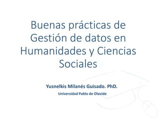 Buenas prácticas de
Gestión de datos en
Humanidades y Ciencias
Sociales
Yusnelkis Milanés Guisado. PhD.
Universidad Pablo de Olavide
 