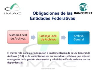 Obligaciones de las
Entidades Federativas
Sistema Local
de Archivos
Consejo Local
de Archivos
Archivo
General
El mayor reto para la armonización e implementación de la Ley General de
Archivos (LGA) es la capacitación de los servidores públicos que estarán
encargados de la gestión documental y administración de archivos de sus
dependencias.
Septiembre de 2022
 