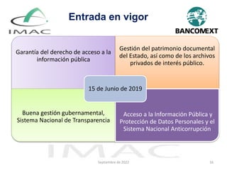 Septiembre de 2022 16
Garantía del derecho de acceso a la
información pública
Gestión del patrimonio documental
del Estado, así como de los archivos
privados de interés público.
Buena gestión gubernamental,
Sistema Nacional de Transparencia
Acceso a la Información Pública y
Protección de Datos Personales y el
Sistema Nacional Anticorrupción
15 de Junio de 2019
Entrada en vigor
 