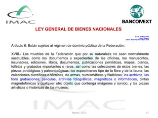 LEY GENERAL DE BIENES NACIONALES
D.O.F. 20-May-2004
texto vigente
última Reforma DOF 19-01-2018
Artículo 6. Están sujetos al régimen de dominio público de la Federación:
XVIII.- Los muebles de la Federación que por su naturaleza no sean normalmente
sustituibles, como los documentos y expedientes de las oficinas, los manuscritos,
incunables, ediciones, libros, documentos, publicaciones periódicas, mapas, planos,
folletos y grabados importantes o raros, así como las colecciones de estos bienes; las
piezas etnológicas y paleontológicas; los especímenes tipo de la flora y de la fauna; las
colecciones científicas o técnicas, de armas, numismáticas y filatélicas; los archivos, las
fono grabaciones, películas, archivos fotográficos, magnéticos o informáticos, cintas
magnetofónicas y cualquier otro objeto que contenga imágenes y sonido, y las piezas
artísticas o históricas de los museos;
Agosto, 2021 17
 