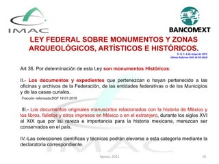 LEY FEDERAL SOBRE MONUMENTOS Y ZONAS
ARQUEOLÓGICOS, ARTÍSTICOS E HISTÓRICOS.
D. O. F. 6 de mayo de 1972
Última Reforma DOF 16-02-2018
Art 36. Por determinación de esta Ley son monumentos Históricos:
II.- Los documentos y expedientes que pertenezcan o hayan pertenecido a las
oficinas y archivos de la Federación, de las entidades federativas o de los Municipios
y de las casas curiales.
Fracción reformada DOF 19-01-2018
III.- Los documentos originales manuscritos relacionados con la historia de México y
los libros, folletos y otros impresos en México o en el extranjero, durante los siglos XVI
al XIX que por su rareza e importancia para la historia mexicana, merezcan ser
conservados en el país.
IV.-Las colecciones científicas y técnicas podrán elevarse a esta categoría mediante la
declaratoria correspondiente.
Agosto, 2021 18
 