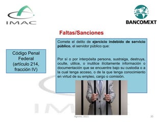 Código Penal
Federal
(artículo 214,
fracción IV)
Comete el delito de ejercicio indebido de servicio
público, el servidor público que:
Por sí o por interpósita persona, sustraiga, destruya,
oculte, utilice, o inutilice ilícitamente información o
documentación que se encuentre bajo su custodia o a
la cual tenga acceso, o de la que tenga conocimiento
en virtud de su empleo, cargo o comisión.
Faltas/Sanciones
Agosto, 2021 20
 