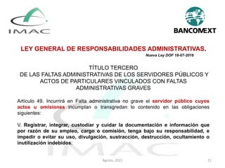 LEY GENERAL DE RESPONSABILIDADES ADMINISTRATIVAS.
Nueva Ley DOF 18-07-2016
TÍTULO TERCERO
DE LAS FALTAS ADMINISTRATIVAS DE LOS SERVIDORES PÚBLICOS Y
ACTOS DE PARTICULARES VINCULADOS CON FALTAS
ADMINISTRATIVAS GRAVES
Artículo 49. Incurrirá en Falta administrativa no grave el servidor público cuyos
actos u omisiones incumplan o transgredan lo contenido en las obligaciones
siguientes:
V. Registrar, integrar, custodiar y cuidar la documentación e información que
por razón de su empleo, cargo o comisión, tenga bajo su responsabilidad, e
impedir o evitar su uso, divulgación, sustracción, destrucción, ocultamiento o
inutilización indebidos;
Agosto, 2021 21
 