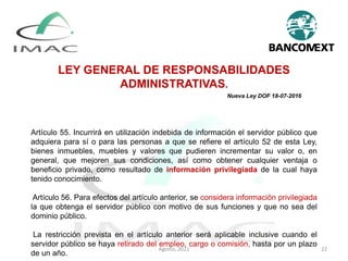 LEY GENERAL DE RESPONSABILIDADES
ADMINISTRATIVAS.
Nueva Ley DOF 18-07-2016
Artículo 55. Incurrirá en utilización indebida de información el servidor público que
adquiera para sí o para las personas a que se refiere el artículo 52 de esta Ley,
bienes inmuebles, muebles y valores que pudieren incrementar su valor o, en
general, que mejoren sus condiciones, así como obtener cualquier ventaja o
beneficio privado, como resultado de información privilegiada de la cual haya
tenido conocimiento.
Artículo 56. Para efectos del artículo anterior, se considera información privilegiada
la que obtenga el servidor público con motivo de sus funciones y que no sea del
dominio público.
La restricción prevista en el artículo anterior será aplicable inclusive cuando el
servidor público se haya retirado del empleo, cargo o comisión, hasta por un plazo
de un año.
Agosto, 2021 22
 